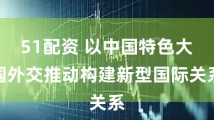 51配资 以中国特色大国外交推动构建新型国际关系