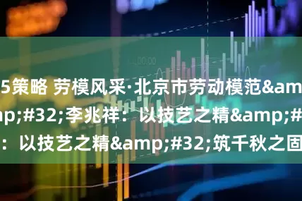 5策略 劳模风采·北京市劳动模范&#32;|&#32;李兆祥：以技艺之精&#32;筑千秋之固