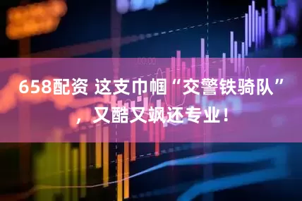 658配资 这支巾帼“交警铁骑队”，又酷又飒还专业！