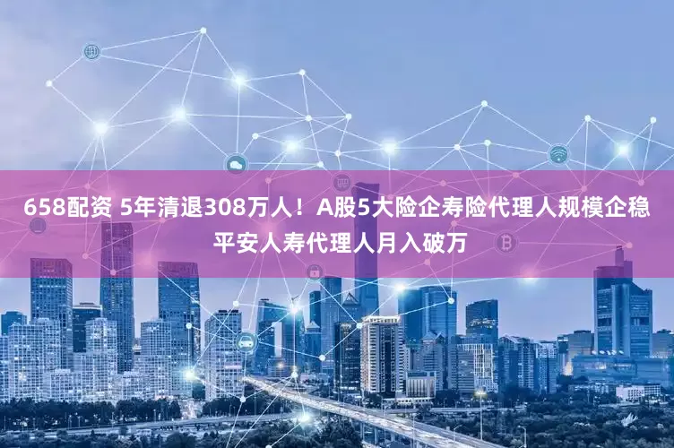 658配资 5年清退308万人！A股5大险企寿险代理人规模企稳 平安人寿代理人月入破万