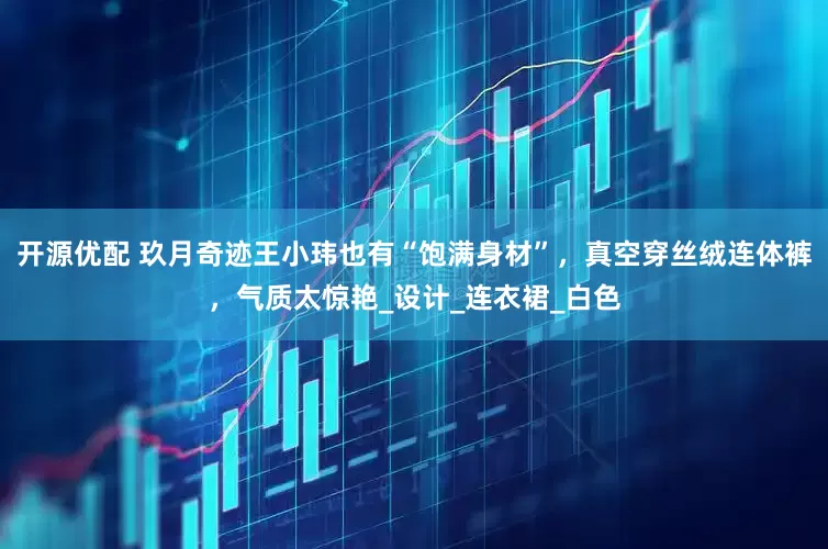 开源优配 玖月奇迹王小玮也有“饱满身材”，真空穿丝绒连体裤，气质太惊艳_设计_连衣裙_白色