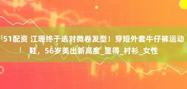 51配资 江珊终于选对微卷发型！穿短外套牛仔裤运动鞋，56岁美出新高度_显得_衬衫_女性