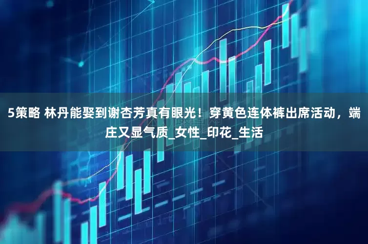 5策略 林丹能娶到谢杏芳真有眼光！穿黄色连体裤出席活动，端庄又显气质_女性_印花_生活