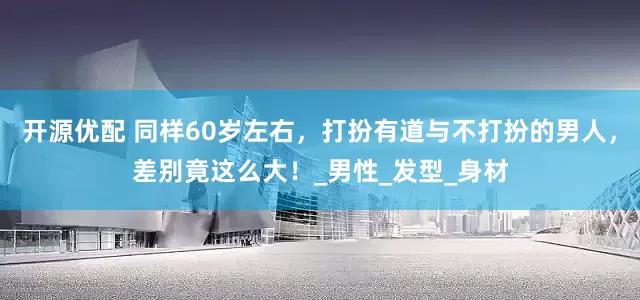 开源优配 同样60岁左右，打扮有道与不打扮的男人，差别竟这么大！_男性_发型_身材