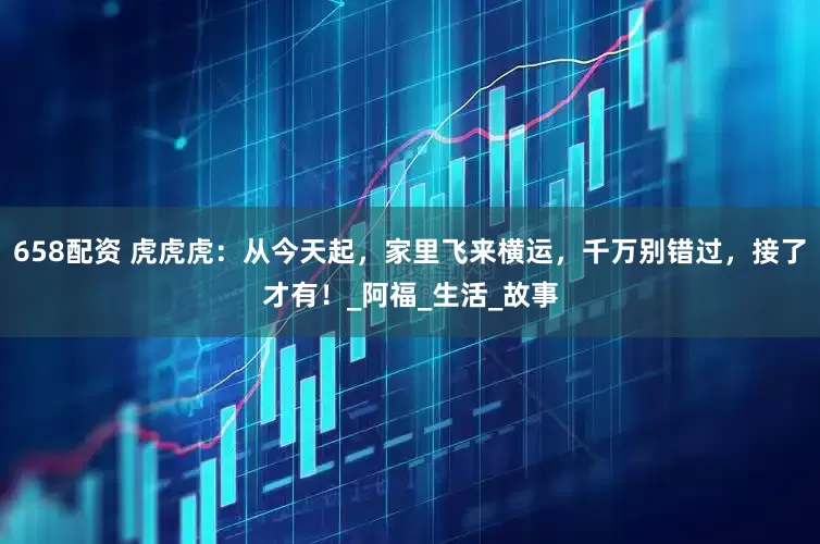 658配资 虎虎虎：从今天起，家里飞来横运，千万别错过，接了才有！_阿福_生活_故事