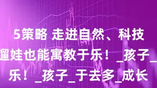 5策略 走进自然、科技、文化…遛娃也能寓教于乐！_孩子_于去多_成长