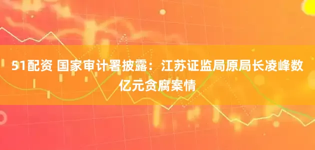 51配资 国家审计署披露：江苏证监局原局长凌峰数亿元贪腐案情