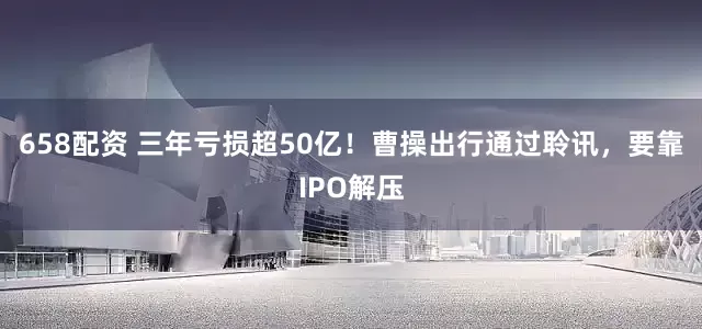 658配资 三年亏损超50亿！曹操出行通过聆讯，要靠IPO解压