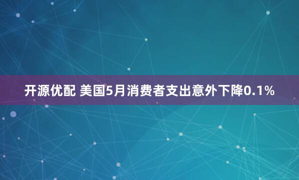 开源优配 美国5月消费者支出意外下降0.1%