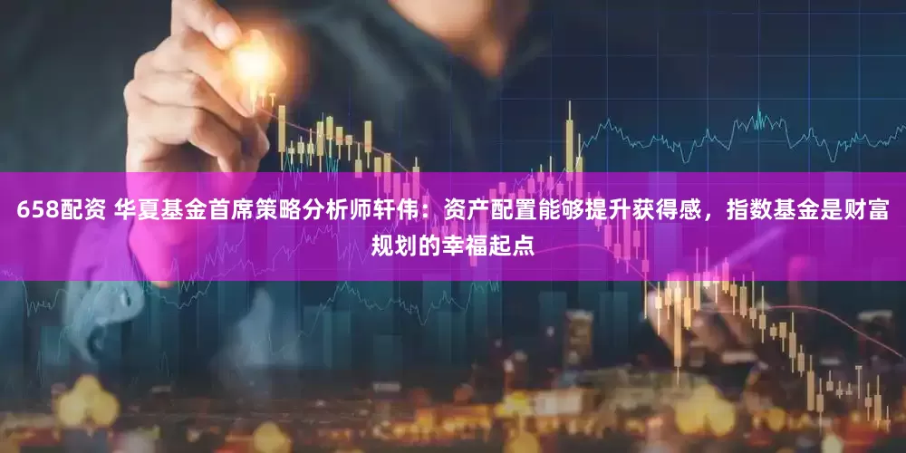658配资 华夏基金首席策略分析师轩伟：资产配置能够提升获得感，指数基金是财富规划的幸福起点