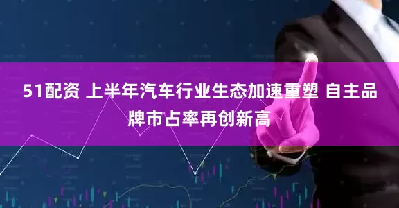 51配资 上半年汽车行业生态加速重塑 自主品牌市占率再创新高