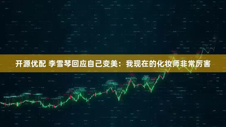开源优配 李雪琴回应自己变美：我现在的化妆师非常厉害