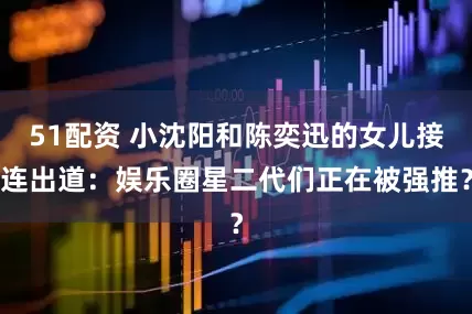 51配资 小沈阳和陈奕迅的女儿接连出道：娱乐圈星二代们正在被强推？