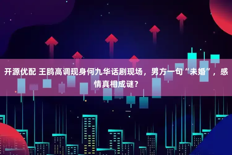 开源优配 王鸥高调现身何九华话剧现场，男方一句“未婚”，感情真相成谜？
