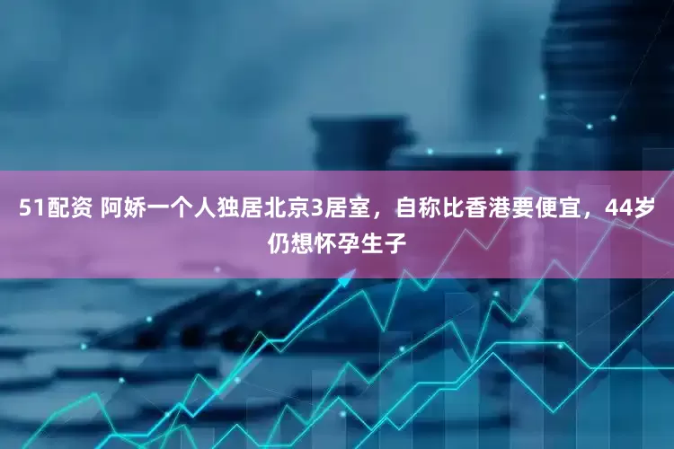 51配资 阿娇一个人独居北京3居室，自称比香港要便宜，44岁仍想怀孕生子