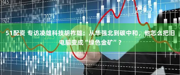 51配资 专访凌雄科技胡祚雄：从华强北到碳中和，他怎么把旧电脑变成“绿色金矿”？