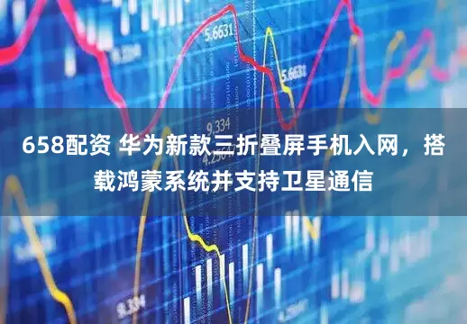658配资 华为新款三折叠屏手机入网，搭载鸿蒙系统并支持卫星通信