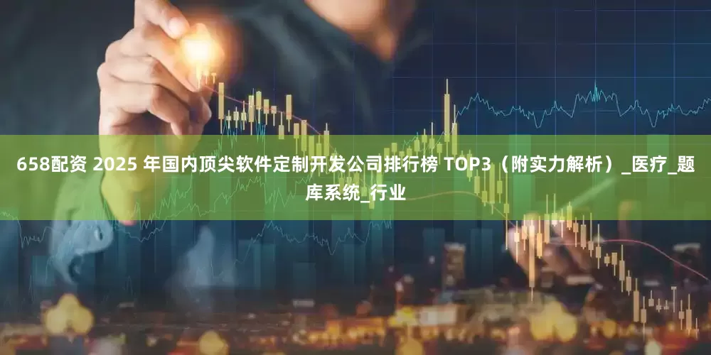 658配资 2025 年国内顶尖软件定制开发公司排行榜 TOP3（附实力解析）_医疗_题库系统_行业